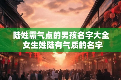 陆姓霸气点的男孩名字大全  女生姓陆有气质的名字