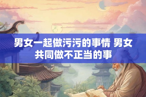 男女一起做污污的事情 男女共同做不正当的事