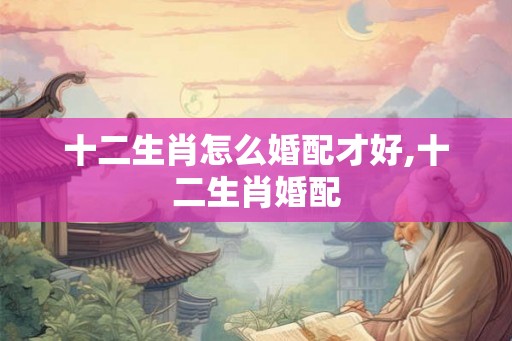 十二生肖怎么婚配才好,十二生肖婚配