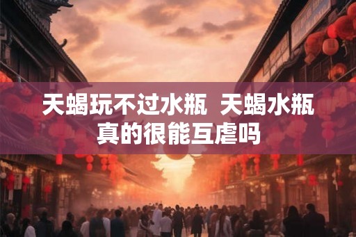 天蝎玩不过水瓶 天蝎水瓶真的很能互虐吗 天蝎玩不过水瓶 天蝎水瓶真的很能互虐吗