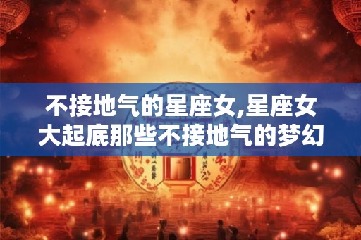 不接地气的星座女,星座女大起底那些不接地气的梦幻少女