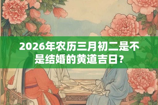 2026年农历三月初二是不是结婚的黄道吉日？
