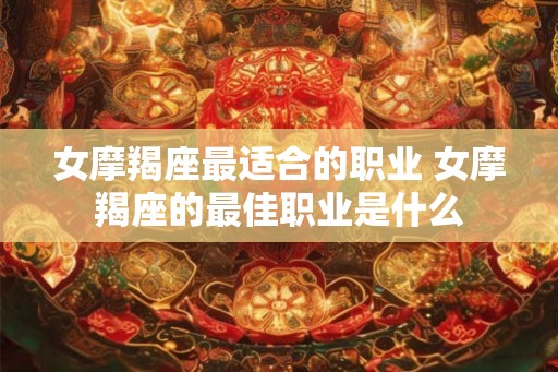 女摩羯座最适合的职业 女摩羯座的最佳职业是什么