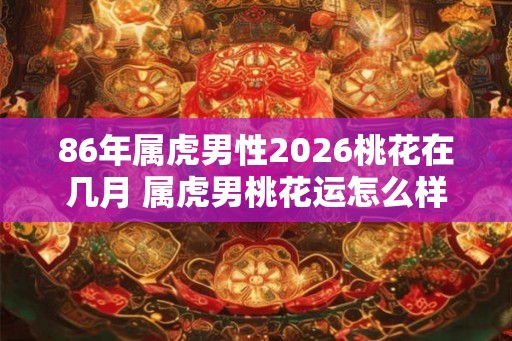 86年属虎男性2026桃花在几月 属虎男桃花运怎么样