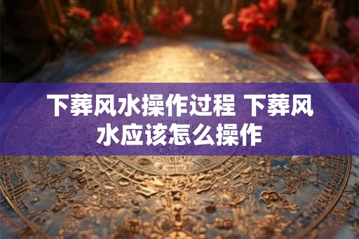 下葬风水操作过程 下葬风水应该怎么操作