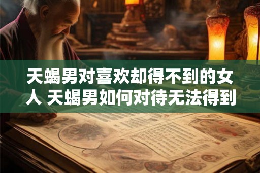 天蝎男对喜欢却得不到的女人 天蝎男如何对待无法得到的女人