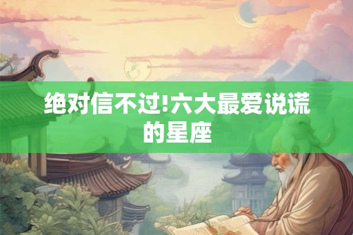 绝对信不过!六大最爱说谎的星座 绝对信不过!六大最爱说谎的星座