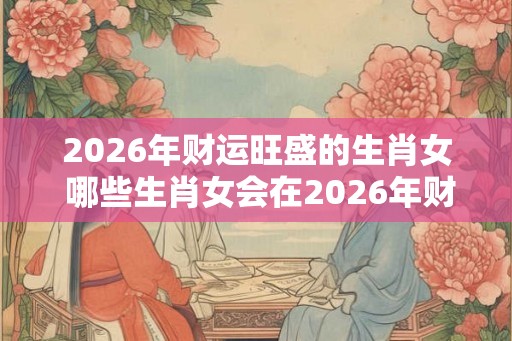 2026年财运旺盛的生肖女 哪些生肖女会在2026年财运旺盛 2026年财运旺盛的生肖女 哪些生肖女会在2026年财运旺盛
