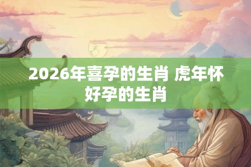 2026年喜孕的生肖 虎年怀好孕的生肖