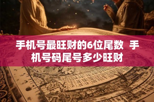 手机号最旺财的6位尾数 手机号码尾号多少旺财 手机号最旺财的6位尾数 手机号码尾号多少旺财