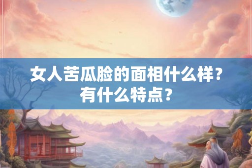 女人苦瓜脸的面相什么样?有什么特点? 女人苦瓜脸的面相什么样?有什么特点?