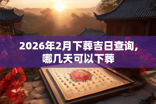 2026年2月下葬吉日查询,哪几天可以下葬