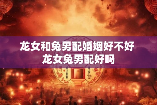 龙女和兔男配婚姻好不好 龙女兔男配好吗