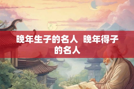 晚年生子的名人 晚年得子的名人 晚年生子的名人 晚年得子的名人