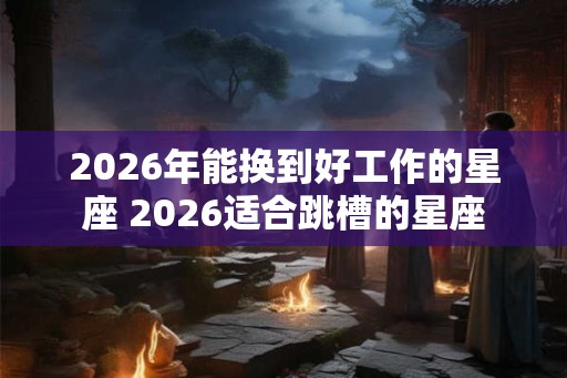 2026年能换到好工作的星座 2026适合跳槽的星座
