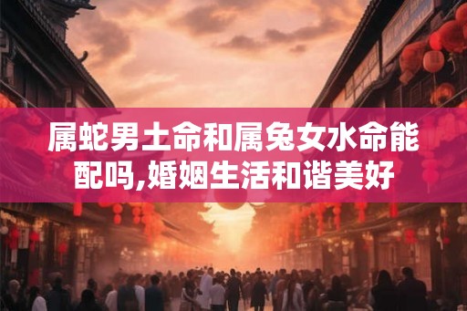 属蛇男土命和属兔女水命能配吗,婚姻生活和谐美好