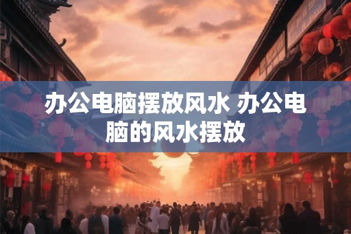 办公电脑摆放风水 办公电脑的风水摆放 办公电脑摆放风水 办公电脑的风水摆放