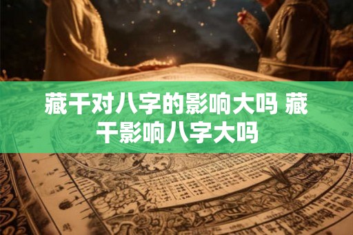 藏干对八字的影响大吗 藏干影响八字大吗