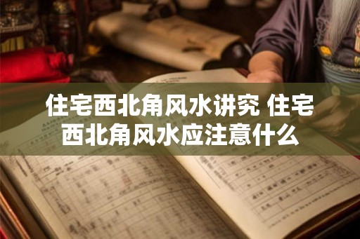 住宅西北角风水讲究 住宅西北角风水应注意什么 住宅西北角风水讲究 住宅西北角风水应注意什么