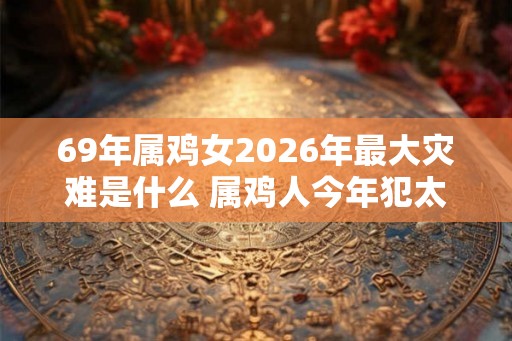 69年属鸡女2026年最大灾难是什么 属鸡人今年犯太岁吗 69年属鸡女2026年最大灾难是什么 属鸡人今年犯太岁吗