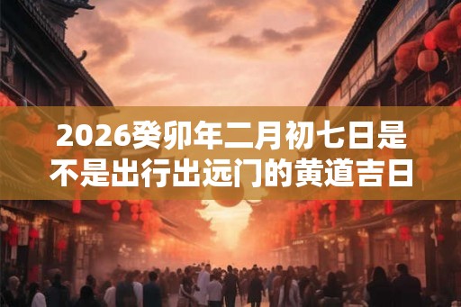 2026癸卯年二月初七日是不是出行出远门的黄道吉日