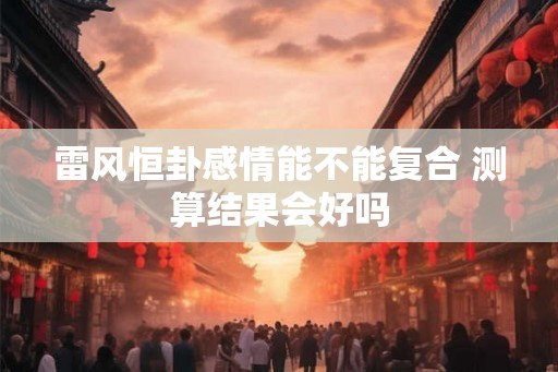 雷风恒卦感情能不能复合 测算结果会好吗