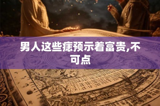 男人这些痣预示着富贵,不可点