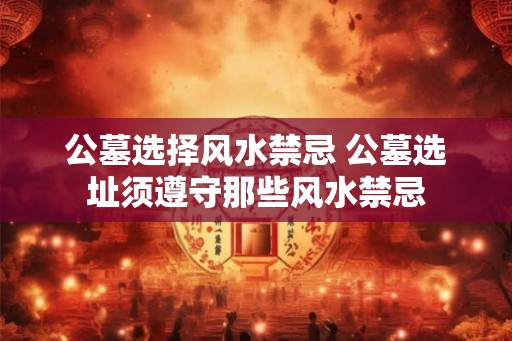 公墓选择风水禁忌 公墓选址须遵守那些风水禁忌