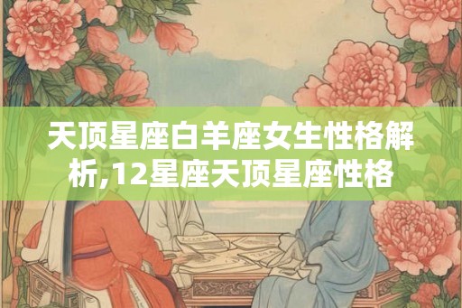 天顶星座白羊座女生性格解析,12星座天顶星座性格