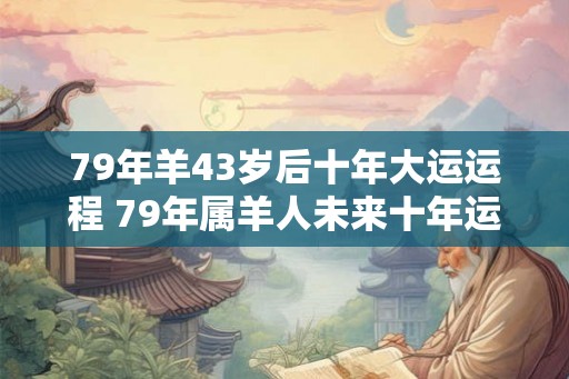 79年羊43岁后十年大运运程 79年属羊人未来十年运势如何 79年羊43岁后十年大运运程 79年属羊人未来十年运势如何