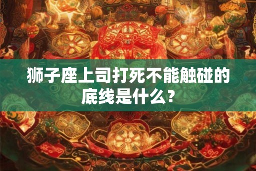 狮子座上司打死不能触碰的底线是什么？