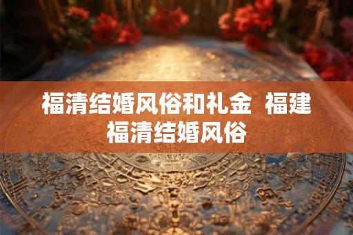 福清结婚风俗和礼金  福建福清结婚风俗