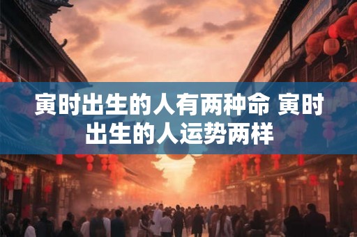 寅时出生的人有两种命 寅时出生的人运势两样