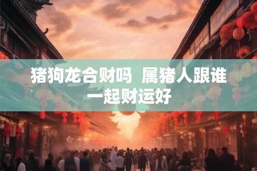猪狗龙合财吗  属猪人跟谁一起财运好