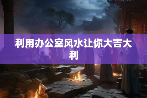 利用办公室风水让你大吉大利 利用办公室风水让你大吉大利