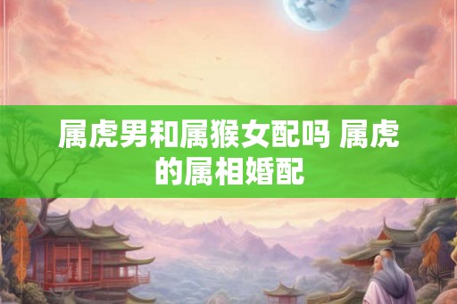 属虎男和属猴女配吗 属虎的属相婚配
