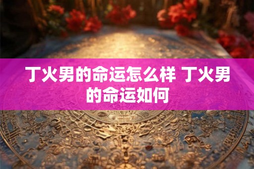 丁火男的命运怎么样 丁火男的命运如何