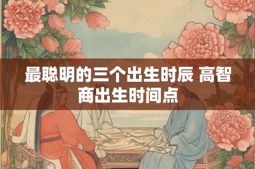最聪明的三个出生时辰 高智商出生时间点