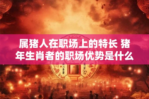 属猪人在职场上的特长 猪年生肖者的职场优势是什么