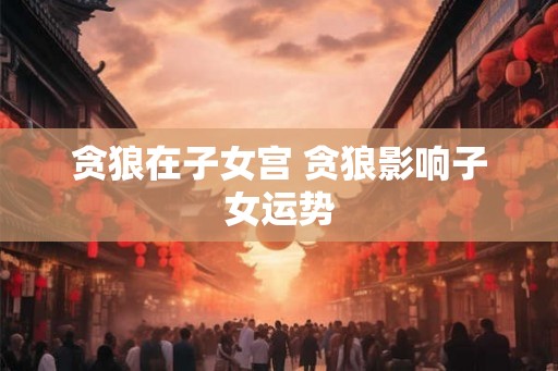 贪狼在子女宫 贪狼影响子女运势 贪狼在子女宫 贪狼影响子女运势