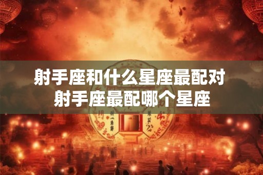 射手座和什么星座最配对 射手座最配哪个星座 射手座和什么星座最配对 射手座最配哪个星座