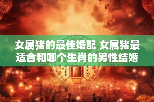 女属猪的最佳婚配 女属猪最适合和哪个生肖的男性结婚 女属猪的最佳婚配 女属猪最适合和哪个生肖的男性结婚