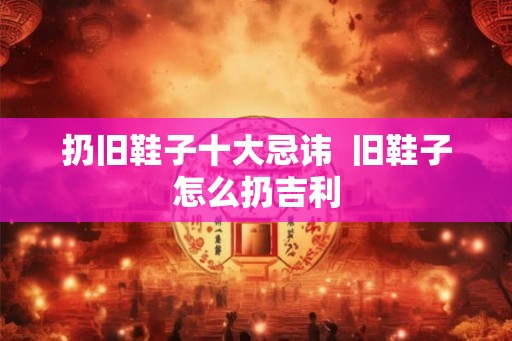 扔旧鞋子十大忌讳  旧鞋子怎么扔吉利