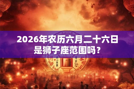 2026年农历六月二十六日是狮子座范围吗？