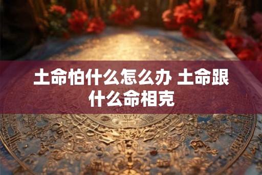 土命怕什么怎么办 土命跟什么命相克