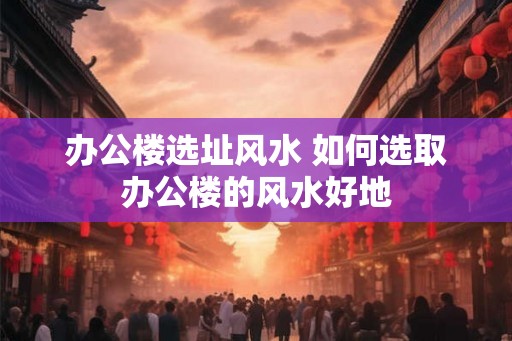办公楼选址风水 如何选取办公楼的风水好地