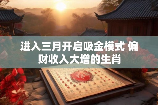 进入三月开启吸金模式 偏财收入大增的生肖