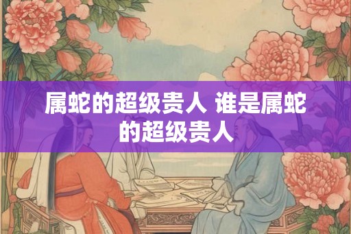 属蛇的超级贵人 谁是属蛇的超级贵人 属蛇的超级贵人 谁是属蛇的超级贵人