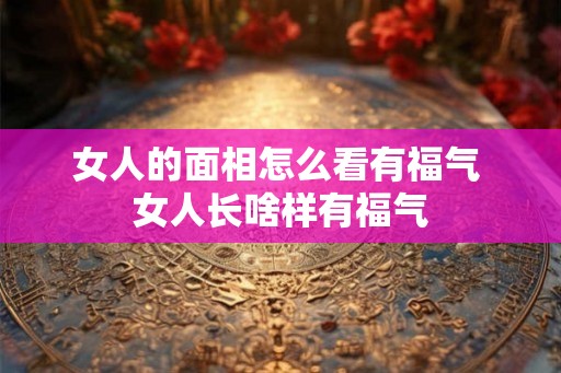 女人的面相怎么看有福气 女人长啥样有福气
