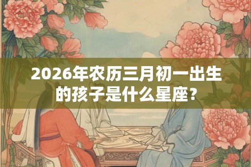 2026年农历三月初一出生的孩子是什么星座？